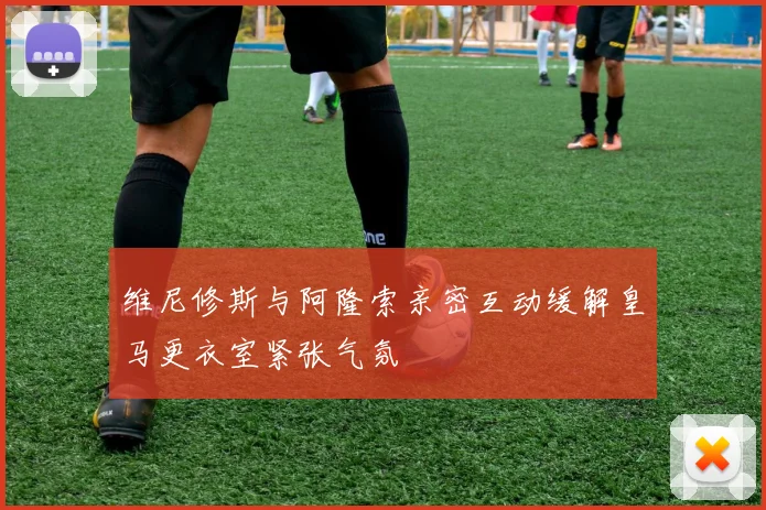 维尼修斯与阿隆索亲密互动缓解皇马更衣室紧张气氛