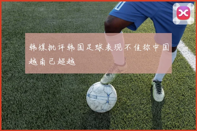 韩媒批评韩国足球表现不佳称中国越南已超越