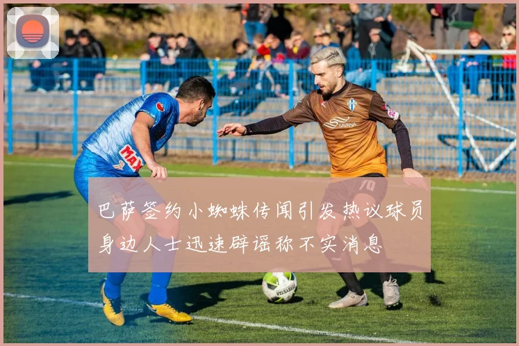 巴萨签约小蜘蛛传闻引发热议球员身边人士迅速辟谣称不实消息
