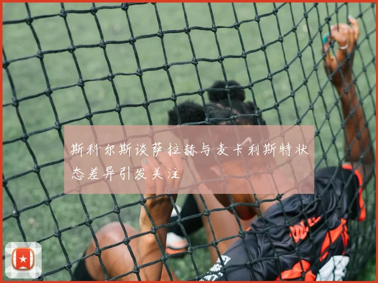 斯科尔斯谈萨拉赫与麦卡利斯特状态差异引发关注