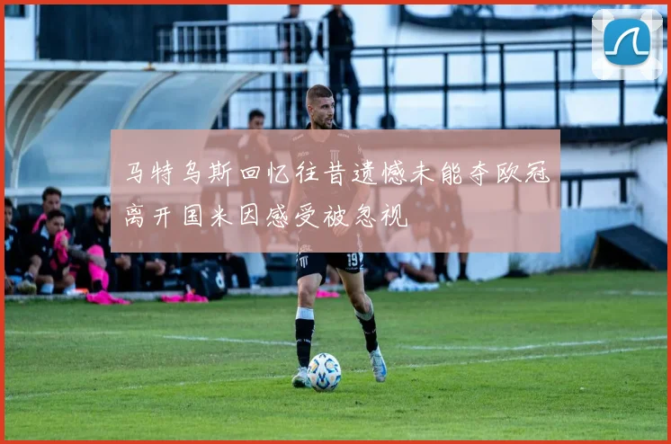 马特乌斯回忆往昔遗憾未能夺欧冠离开国米因感受被忽视