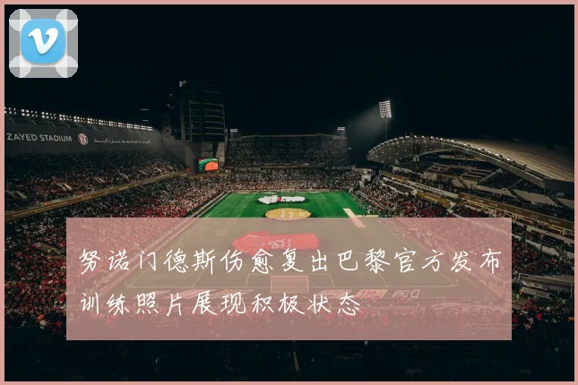 努诺门德斯伤愈复出巴黎官方发布训练照片展现积极状态