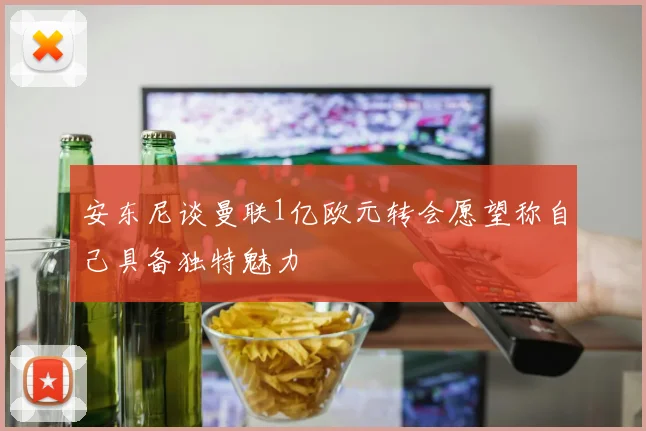 安东尼谈曼联1亿欧元转会愿望称自己具备独特魅力