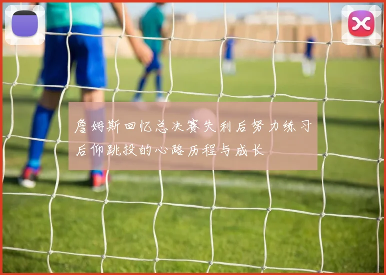 詹姆斯回忆总决赛失利后努力练习后仰跳投的心路历程与成长