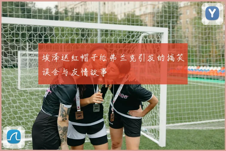 埃泽送红帽子给弗兰克引发的搞笑误会与友情故事