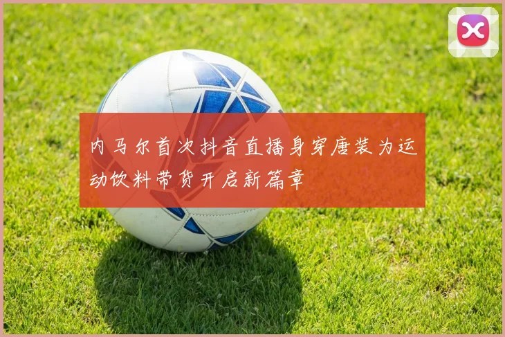 内马尔首次抖音直播身穿唐装为运动饮料带货开启新篇章