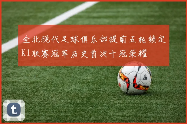 全北现代足球俱乐部提前五轮锁定K1联赛冠军历史首次十冠荣耀