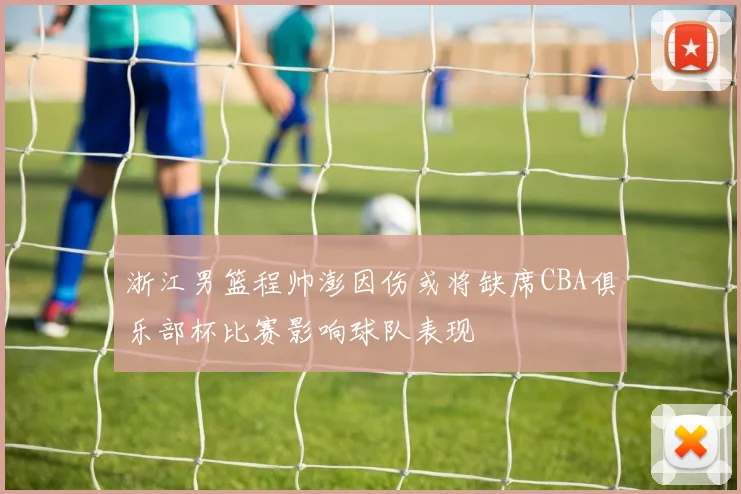 浙江男篮程帅澎因伤或将缺席CBA俱乐部杯比赛影响球队表现