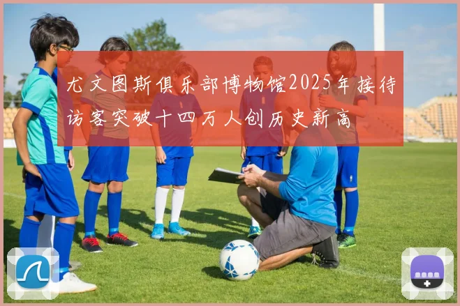 尤文图斯俱乐部博物馆2025年接待访客突破十四万人创历史新高