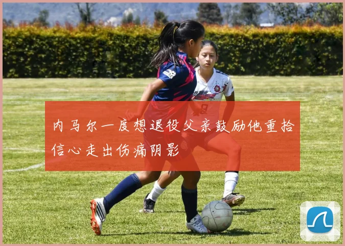 内马尔一度想退役父亲鼓励他重拾信心走出伤痛阴影