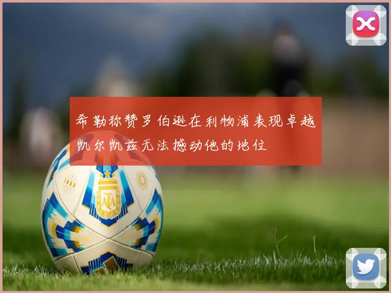 希勒称赞罗伯逊在利物浦表现卓越凯尔凯兹无法撼动他的地位