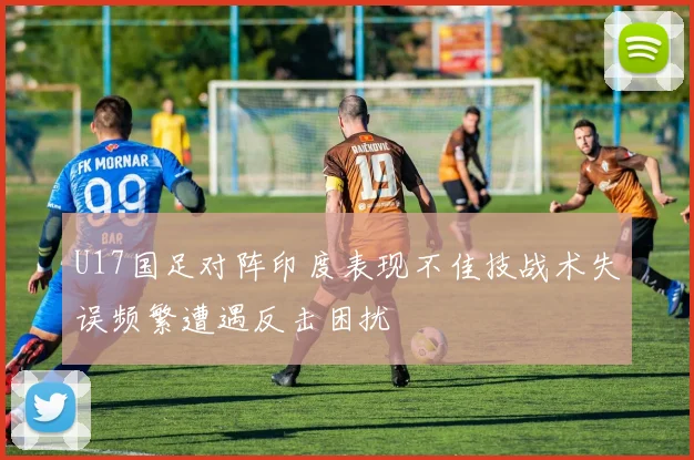 U17国足对阵印度表现不佳技战术失误频繁遭遇反击困扰