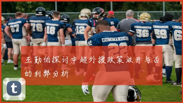 王勤伯探讨中超外援政策放开与否的利弊分析
