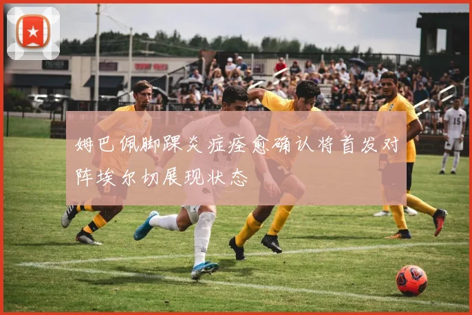 姆巴佩脚踝炎症痊愈确认将首发对阵埃尔切展现状态