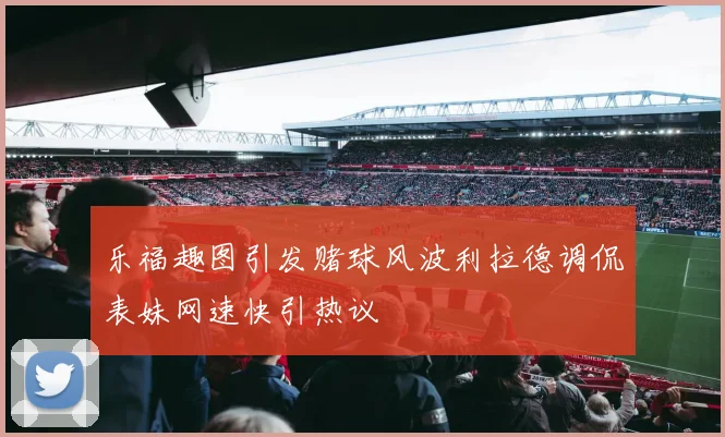 乐福趣图引发赌球风波利拉德调侃表妹网速快引热议