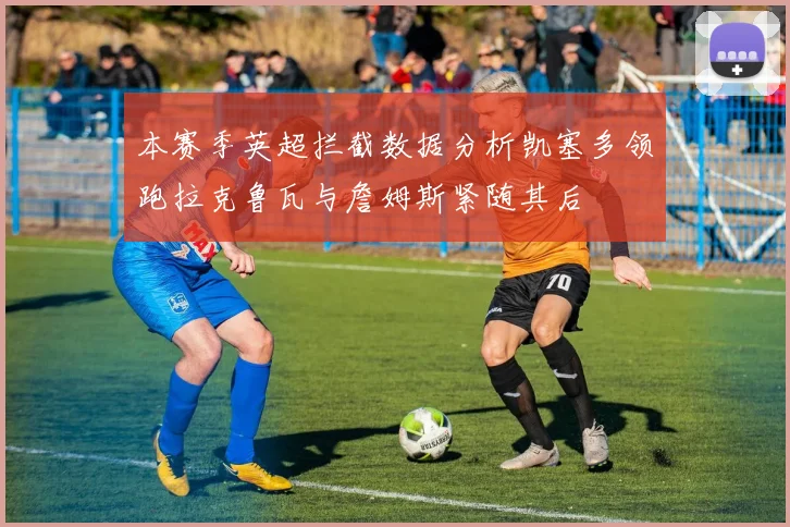 本赛季英超拦截数据分析凯塞多领跑拉克鲁瓦与詹姆斯紧随其后