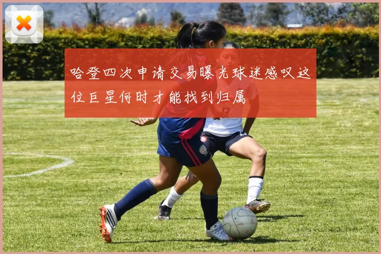 哈登四次申请交易曝光球迷感叹这位巨星何时才能找到归属