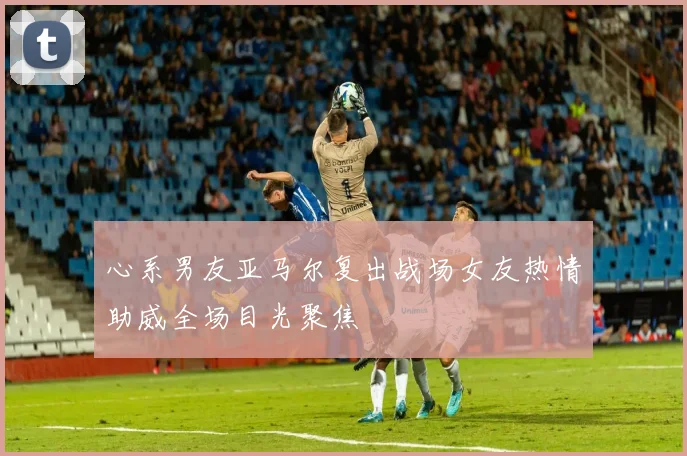 心系男友亚马尔复出战场女友热情助威全场目光聚焦