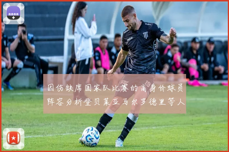 因伤缺席国家队比赛的高身价球员阵容分析登贝莱亚马尔罗德里等人入选