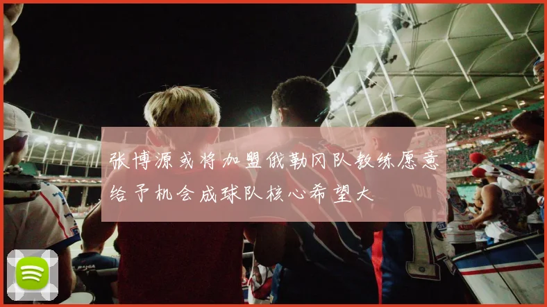 张博源或将加盟俄勒冈队教练愿意给予机会成球队核心希望大