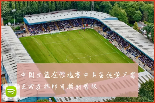 中国女篮在预选赛中具备优势只需正常发挥即可顺利晋级