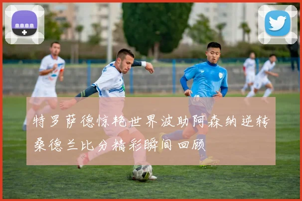 特罗萨德惊艳世界波助阿森纳逆转桑德兰比分精彩瞬间回顾