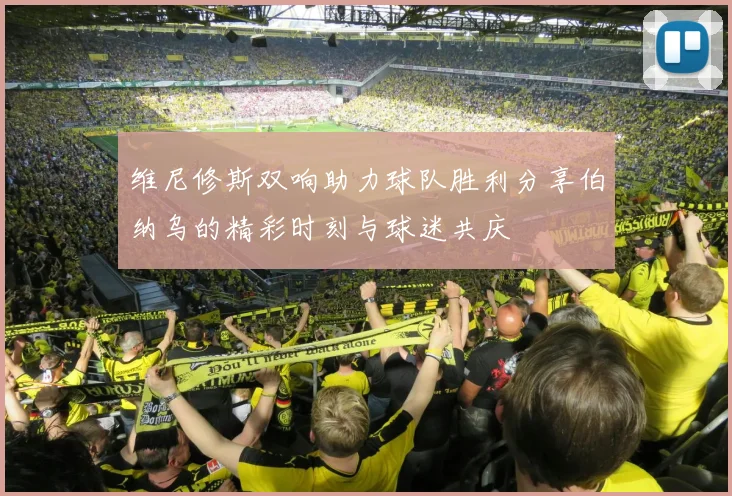维尼修斯双响助力球队胜利分享伯纳乌的精彩时刻与球迷共庆