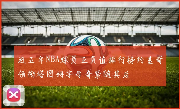 近五年NBA球员正负值排行榜约基奇领衔塔图姆字母哥紧随其后