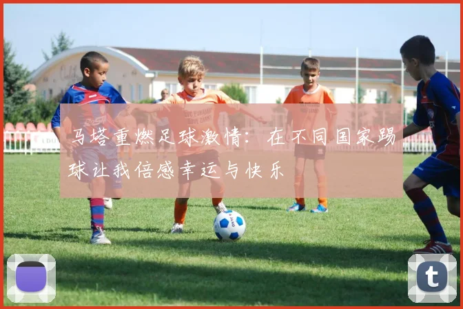 马塔重燃足球激情：在不同国家踢球让我倍感幸运与快乐
