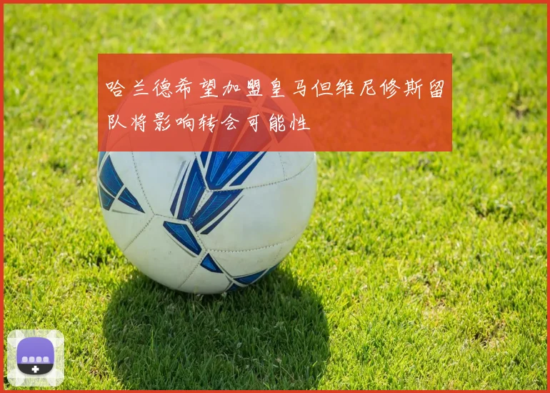 哈兰德希望加盟皇马但维尼修斯留队将影响转会可能性
