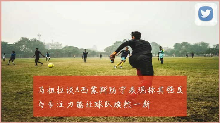 马祖拉谈A西蒙斯防守表现称其强度与专注力能让球队焕然一新