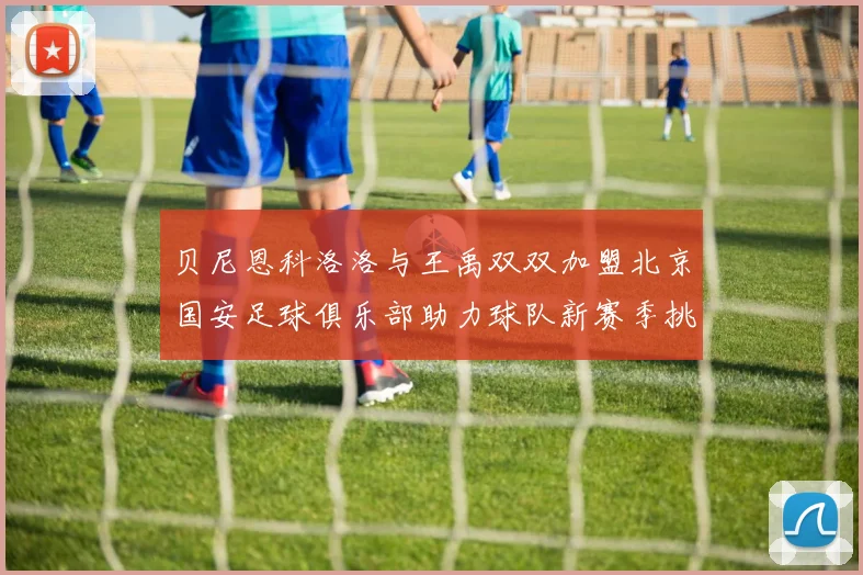 贝尼恩科洛洛与王禹双双加盟北京国安足球俱乐部助力球队新赛季挑战