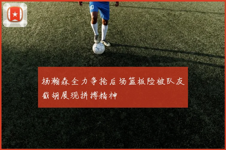 杨瀚森全力争抢后场篮板险被队友截胡展现拼搏精神