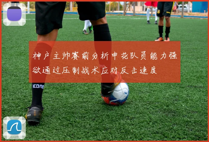 神户主帅赛前分析申花队员能力强欲通过压制战术应对反击速度