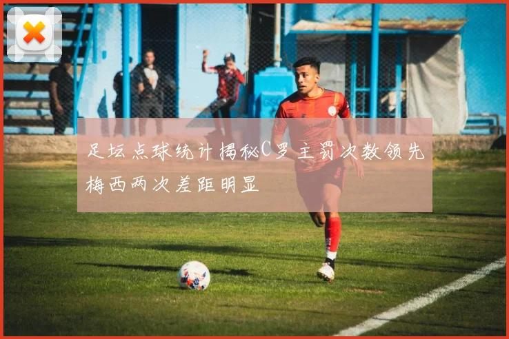 足坛点球统计揭秘C罗主罚次数领先梅西两次差距明显
