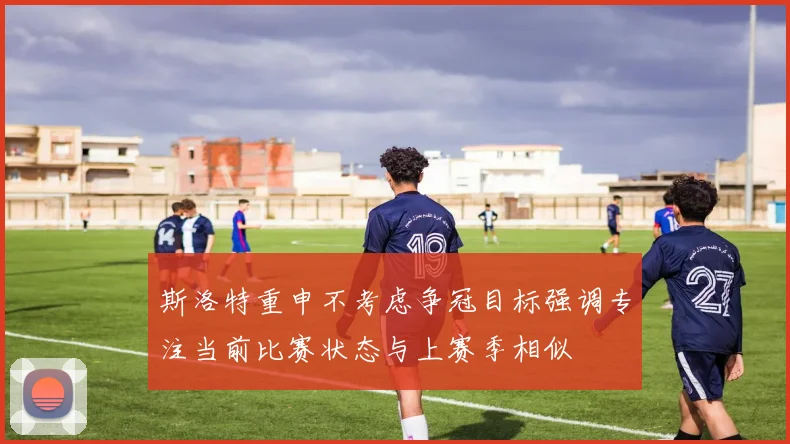 斯洛特重申不考虑争冠目标强调专注当前比赛状态与上赛季相似