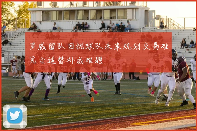 罗威留队困扰球队未来规划交易难觅合适替补成难题
