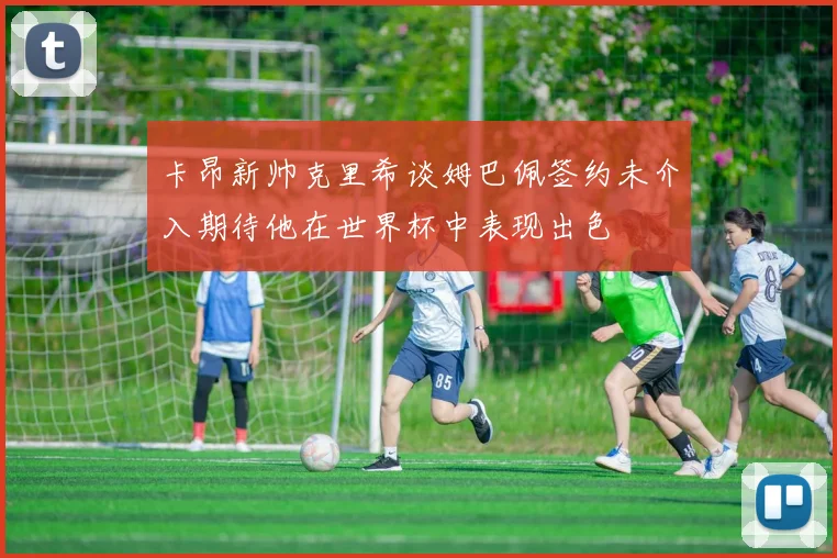 卡昂新帅克里希谈姆巴佩签约未介入期待他在世界杯中表现出色